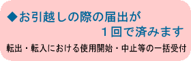 ◆お引越しの際の届出が１回で済みます　転出・転入における使用開始・中止等の一括受付