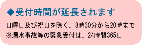 ◆受付時間が延長されます　日曜日及び祝日を除く、8時30分から20時まで※漏水事故等の緊急受付は、24時間365日